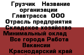 Грузчик › Название организации ­ Главтрасса, ООО › Отрасль предприятия ­ Складское хозяйство › Минимальный оклад ­ 1 - Все города Работа » Вакансии   . Краснодарский край,Армавир г.